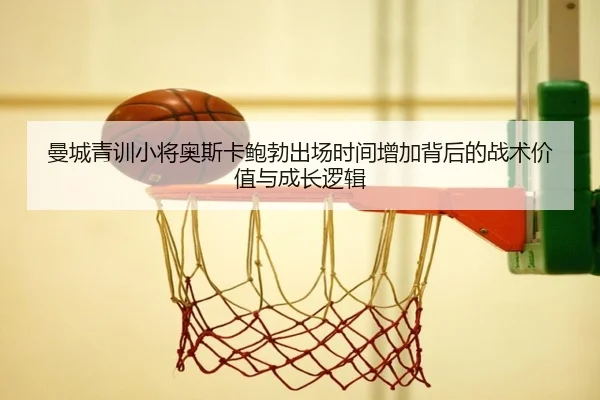 曼城青训小将奥斯卡鲍勃出场时间增加背后的战术价值与成长逻辑