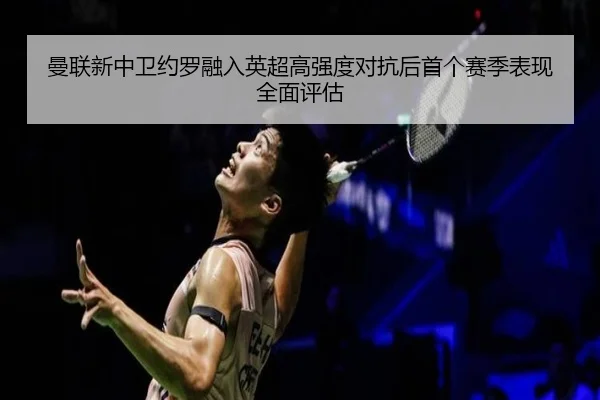 曼联新中卫约罗融入英超高强度对抗后首个赛季表现全面评估