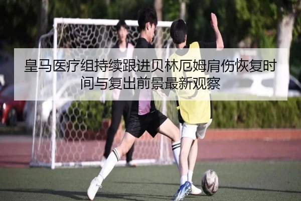 皇马医疗组持续跟进贝林厄姆肩伤恢复时间与复出前景最新观察